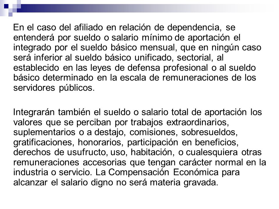 En el caso del afiliado en relación de dependencia, se entenderá por sueldo o salario mínimo de aportación el integrado por el sueldo básico mensual, que en ningún caso será inferior al sueldo básico unificado, sectorial, al establecido en las leyes de defensa profesional o al sueldo básico determinado en la escala de remuneraciones de los servidores públicos.