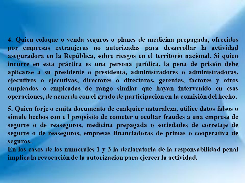 4. Quien coloque o venda seguros o planes de medicina prepagada, ofrecidos por empresas extranjeras no autorizadas para desarrollar la actividad aseguradora en la República, sobre riesgos en el territorio nacional. Si quien incurre en esta práctica es una persona jurídica, la pena de prisión debe aplicarse a su presidente o presidenta, administradores o administradoras, ejecutivos o ejecutivas, directores o directoras, gerentes, factores y otros empleados o empleadas de rango similar que hayan intervenido en esas operaciones, de acuerdo con el grado de participación en la comisión del hecho.