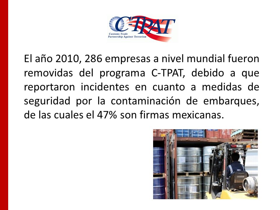 El año 2010, 286 empresas a nivel mundial fueron removidas del programa C-TPAT, debido a que reportaron incidentes en cuanto a medidas de seguridad por la contaminación de embarques, de las cuales el 47% son firmas mexicanas.