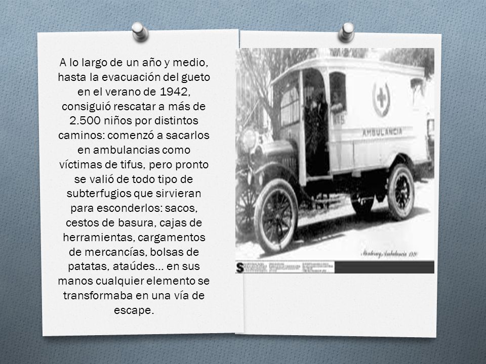 A lo largo de un año y medio, hasta la evacuación del gueto en el verano de 1942, consiguió rescatar a más de niños por distintos caminos: comenzó a sacarlos en ambulancias como víctimas de tifus, pero pronto se valió de todo tipo de subterfugios que sirvieran para esconderlos: sacos, cestos de basura, cajas de herramientas, cargamentos de mercancías, bolsas de patatas, ataúdes...