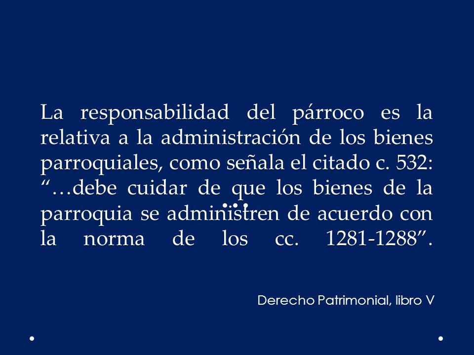 La responsabilidad del párroco es la relativa a la administración de los bienes parroquiales, como señala el citado c. 532: …debe cuidar de que los bienes de la parroquia se administren de acuerdo con la norma de los cc