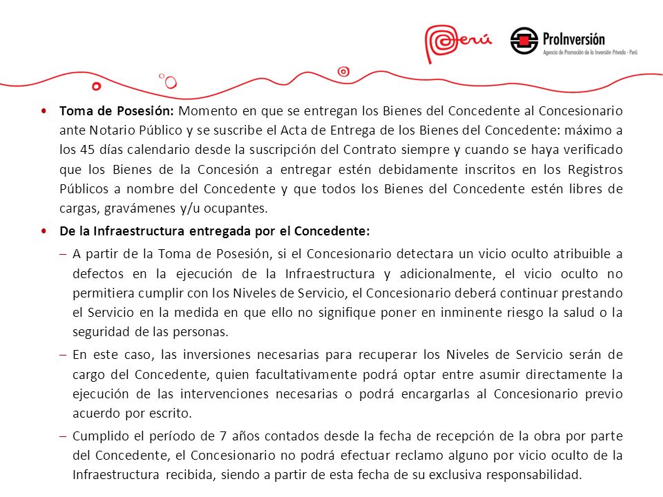Toma de Posesión: Momento en que se entregan los Bienes del Concedente al Concesionario ante Notario Público y se suscribe el Acta de Entrega de los Bienes del Concedente: máximo a los 45 días calendario desde la suscripción del Contrato siempre y cuando se haya verificado que los Bienes de la Concesión a entregar estén debidamente inscritos en los Registros Públicos a nombre del Concedente y que todos los Bienes del Concedente estén libres de cargas, gravámenes y/u ocupantes.