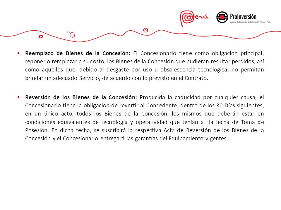 Reemplazo de Bienes de la Concesión: El Concesionario tiene como obligación principal, reponer o remplazar a su costo, los Bienes de la Concesión que pudieran resultar perdidos, así como aquellos que, debido al desgaste por uso u obsolescencia tecnológica, no permitan brindar un adecuado Servicio, de acuerdo con lo previsto en el Contrato.
