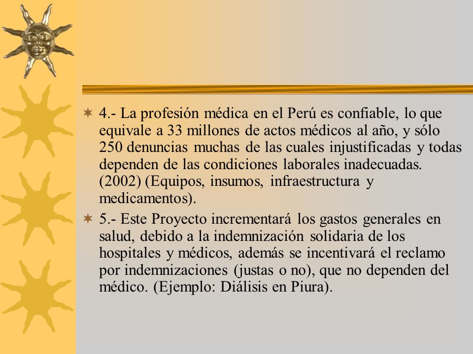 4.- La profesión médica en el Perú es confiable, lo que equivale a 33 millones de actos médicos al año, y sólo 250 denuncias muchas de las cuales injustificadas y todas dependen de las condiciones laborales inadecuadas. (2002) (Equipos, insumos, infraestructura y medicamentos).