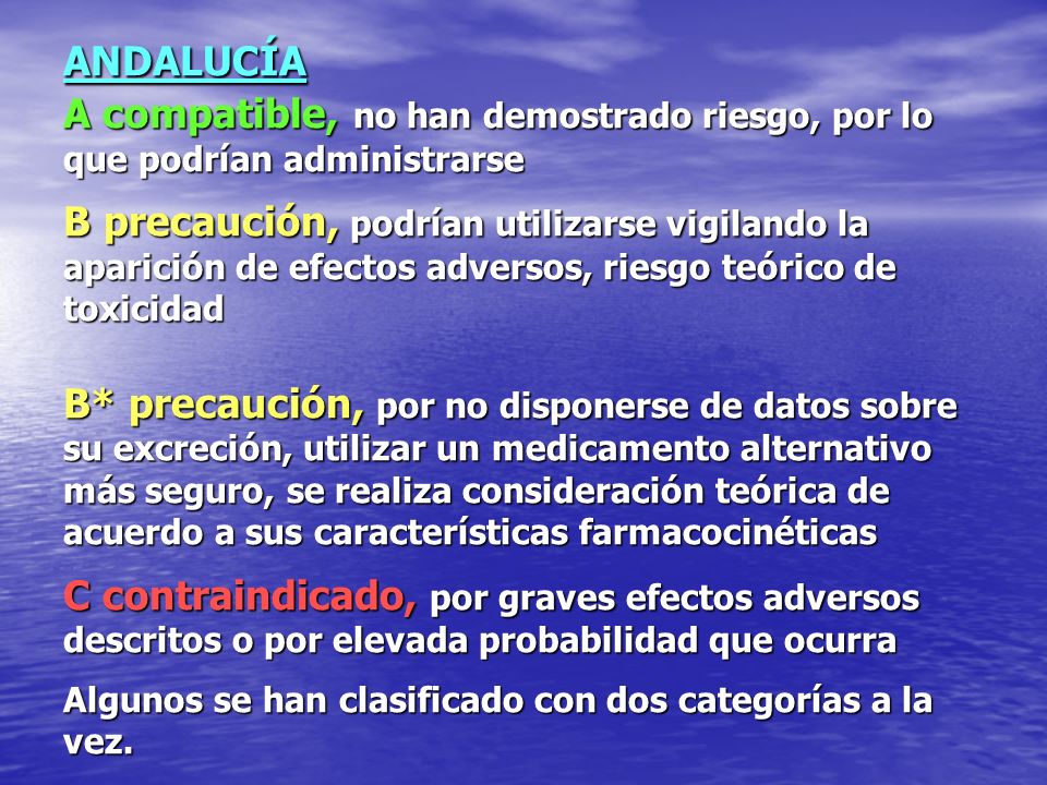 ANDALUCÍA A compatible, no han demostrado riesgo, por lo que podrían administrarse B precaución, podrían utilizarse vigilando la aparición de efectos adversos, riesgo teórico de toxicidad B* precaución, por no disponerse de datos sobre su excreción, utilizar un medicamento alternativo más seguro, se realiza consideración teórica de acuerdo a sus características farmacocinéticas C contraindicado, por graves efectos adversos descritos o por elevada probabilidad que ocurra Algunos se han clasificado con dos categorías a la vez.