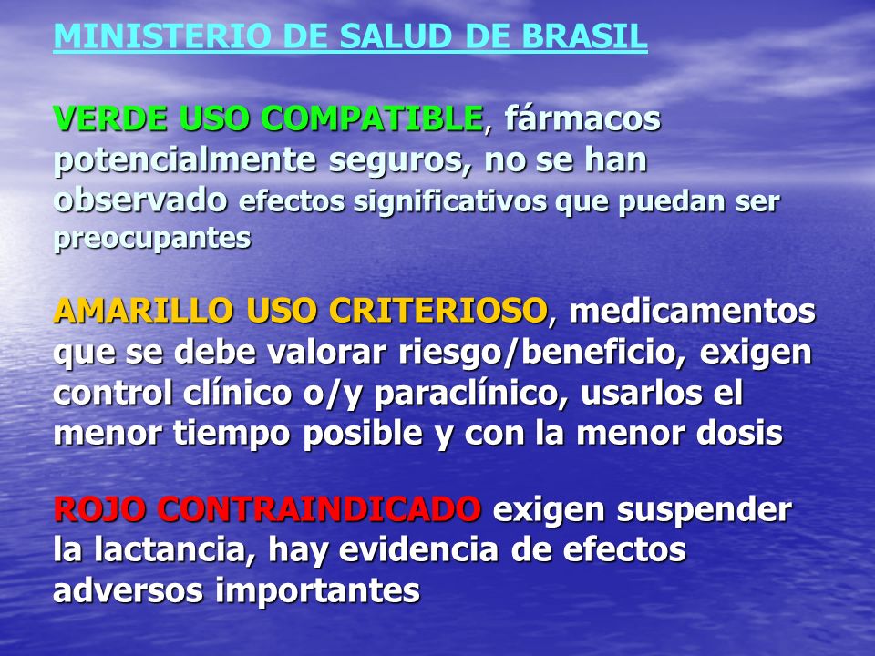 MINISTERIO DE SALUD DE BRASIL VERDE USO COMPATIBLE, fármacos potencialmente seguros, no se han observado efectos significativos que puedan ser preocupantes AMARILLO USO CRITERIOSO, medicamentos que se debe valorar riesgo/beneficio, exigen control clínico o/y paraclínico, usarlos el menor tiempo posible y con la menor dosis ROJO CONTRAINDICADO exigen suspender la lactancia, hay evidencia de efectos adversos importantes