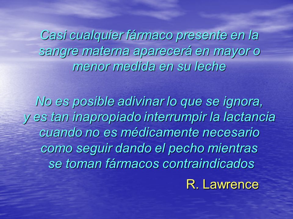 Casi cualquier fármaco presente en la sangre materna aparecerá en mayor o menor medida en su leche No es posible adivinar lo que se ignora, y es tan inapropiado interrumpir la lactancia cuando no es médicamente necesario como seguir dando el pecho mientras se toman fármacos contraindicados R.