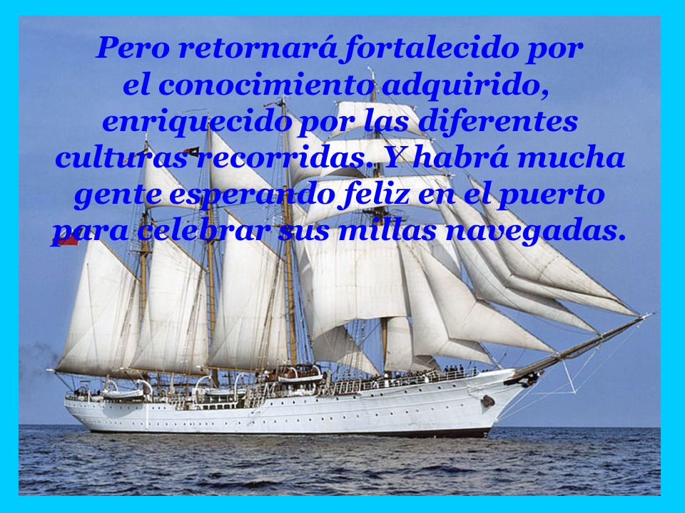 Pero retornará fortalecido por el conocimiento adquirido, enriquecido por las diferentes culturas recorridas. Y habrá mucha gente esperando feliz en el puerto para celebrar sus millas navegadas.