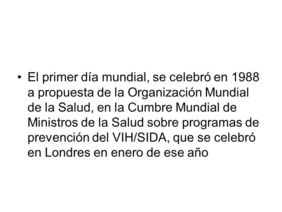 El primer día mundial, se celebró en 1988 a propuesta de la Organización Mundial de la Salud, en la Cumbre Mundial de Ministros de la Salud sobre programas de prevención del VIH/SIDA, que se celebró en Londres en enero de ese año