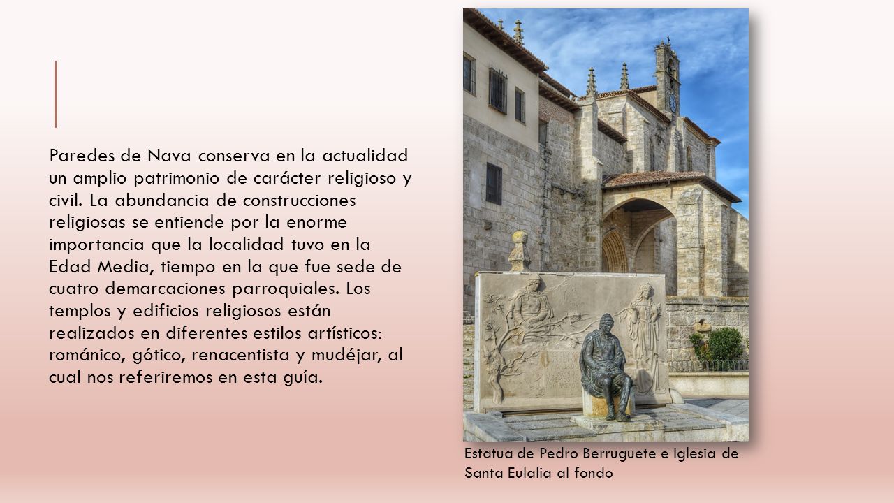 Paredes de Nava conserva en la actualidad un amplio patrimonio de carácter religioso y civil. La abundancia de construcciones religiosas se entiende por la enorme importancia que la localidad tuvo en la Edad Media, tiempo en la que fue sede de cuatro demarcaciones parroquiales. Los templos y edificios religiosos están realizados en diferentes estilos artísticos: románico, gótico, renacentista y mudéjar, al cual nos referiremos en esta guía.