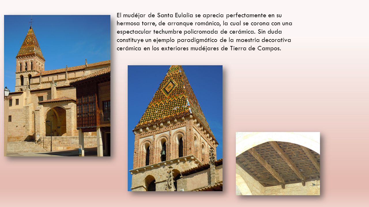 El mudéjar de Santa Eulalia se aprecia perfectamente en su hermosa torre, de arranque románico, la cual se corona con una espectacular techumbre policromada de cerámica.