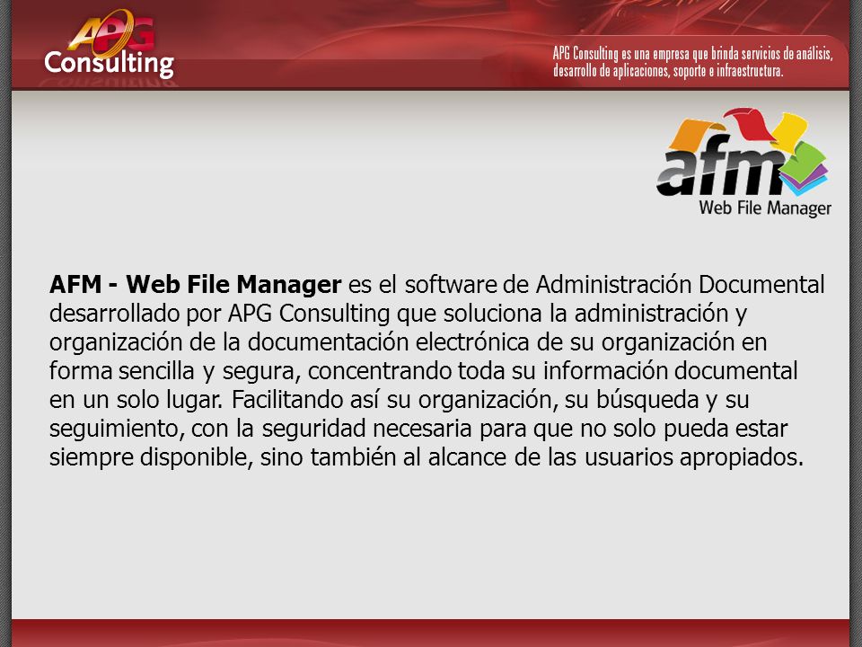AFM - Web File Manager es el software de Administración Documental desarrollado por APG Consulting que soluciona la administración y organización de la documentación electrónica de su organización en forma sencilla y segura, concentrando toda su información documental en un solo lugar.