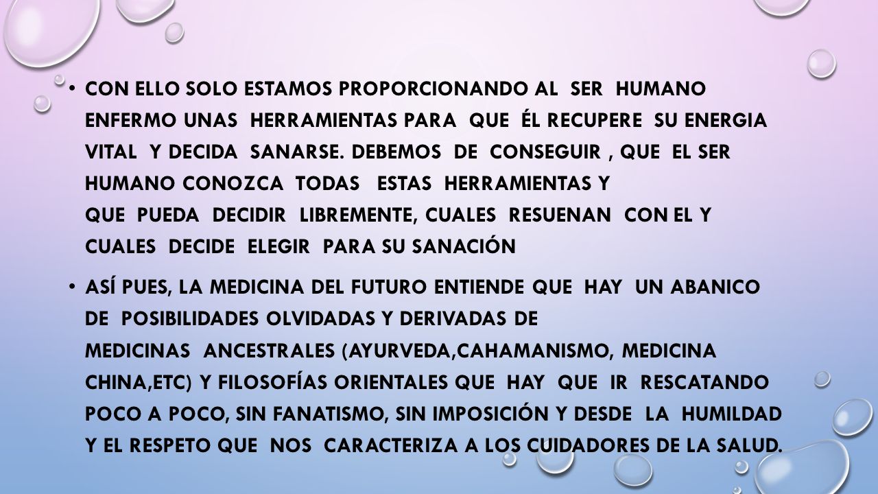 Con ello solo estamos proporcionando al ser humano enfermo unas herramientas para que él recupere su Energia Vital y decida sanarse. Debemos de conseguir , que el ser humano conozca todas estas herramientas y que pueda decidir libremente, cuales resuenan con el y cuales decide elegir para su sanación