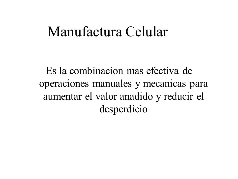 Manufactura Celular Es la combinacion mas efectiva de operaciones manuales y mecanicas para aumentar el valor anadido y reducir el desperdicio.