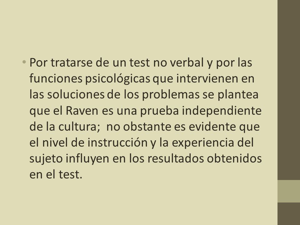 Por tratarse de un test no verbal y por las funciones psicológicas que intervienen en las soluciones de los problemas se plantea que el Raven es una prueba independiente de la cultura; no obstante es evidente que el nivel de instrucción y la experiencia del sujeto influyen en los resultados obtenidos en el test.