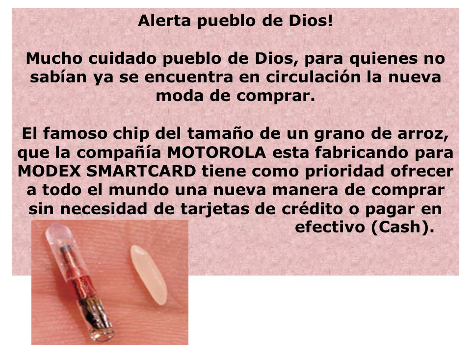Alerta pueblo de Dios! Mucho cuidado pueblo de Dios, para quienes no sabían ya se encuentra en circulación la nueva moda de comprar. El famoso chip del tamaño de un grano de arroz, que la compañía MOTOROLA esta fabricando para MODEX SMARTCARD tiene como prioridad ofrecer a todo el mundo una nueva manera de comprar sin necesidad de tarjetas de crédito o pagar en