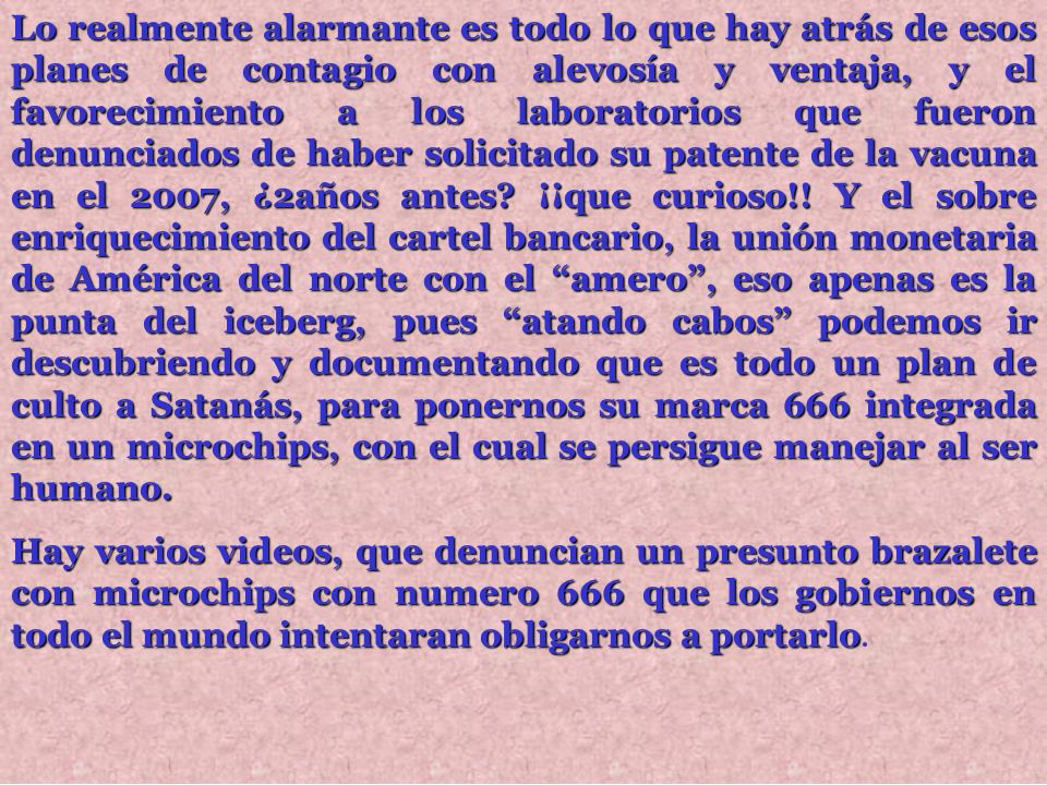 Lo realmente alarmante es todo lo que hay atrás de esos planes de contagio con alevosía y ventaja, y el favorecimiento a los laboratorios que fueron denunciados de haber solicitado su patente de la vacuna en el 2007, ¿2años antes ¡¡que curioso!! Y el sobre enriquecimiento del cartel bancario, la unión monetaria de América del norte con el amero , eso apenas es la punta del iceberg, pues atando cabos podemos ir descubriendo y documentando que es todo un plan de culto a Satanás, para ponernos su marca 666 integrada en un microchips, con el cual se persigue manejar al ser humano.