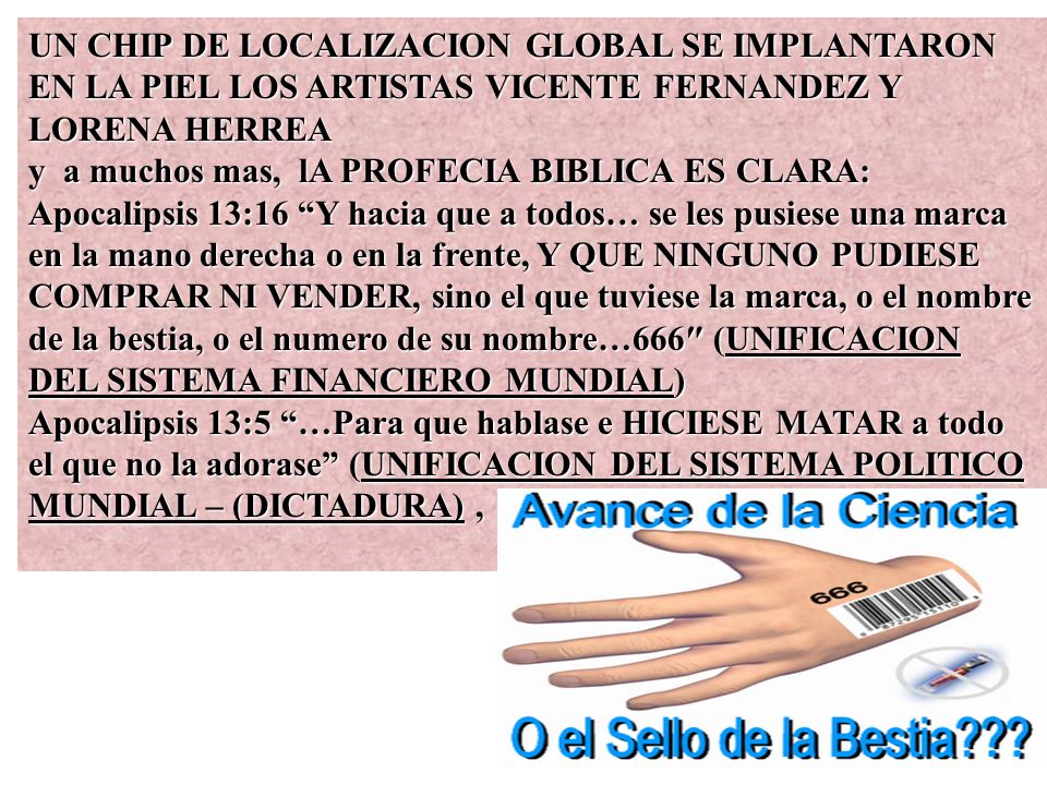 UN CHIP DE LOCALIZACION GLOBAL SE IMPLANTARON EN LA PIEL LOS ARTISTAS VICENTE FERNANDEZ Y LORENA HERREA y a muchos mas, lA PROFECIA BIBLICA ES CLARA: Apocalipsis 13:16 Y hacia que a todos… se les pusiese una marca en la mano derecha o en la frente, Y QUE NINGUNO PUDIESE COMPRAR NI VENDER, sino el que tuviese la marca, o el nombre de la bestia, o el numero de su nombre…666″ (UNIFICACION DEL SISTEMA FINANCIERO MUNDIAL) Apocalipsis 13:5 …Para que hablase e HICIESE MATAR a todo el que no la adorase (UNIFICACION DEL SISTEMA POLITICO MUNDIAL – (DICTADURA) ,