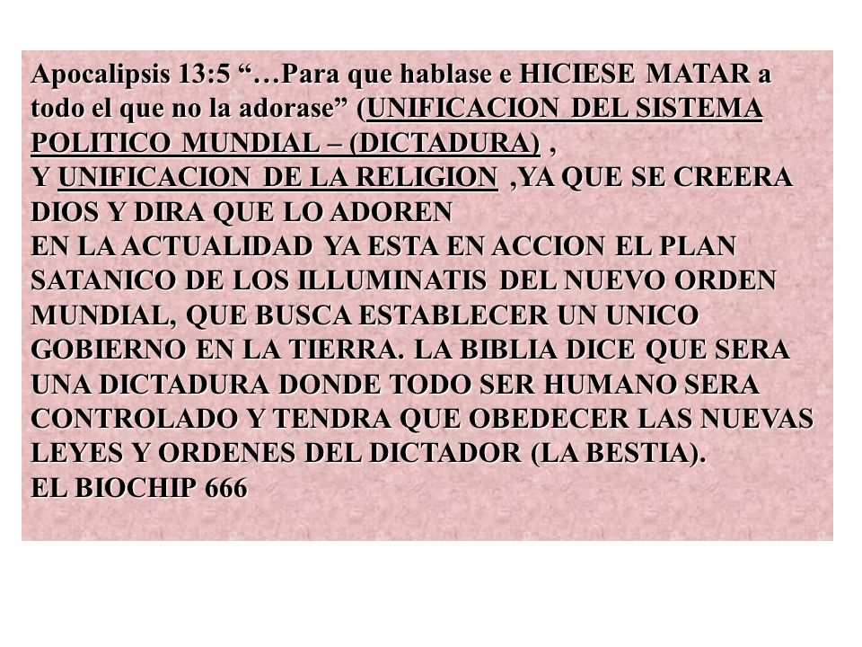 Apocalipsis 13:5 …Para que hablase e HICIESE MATAR a todo el que no la adorase (UNIFICACION DEL SISTEMA POLITICO MUNDIAL – (DICTADURA) , Y UNIFICACION DE LA RELIGION ,YA QUE SE CREERA DIOS Y DIRA QUE LO ADOREN EN LA ACTUALIDAD YA ESTA EN ACCION EL PLAN SATANICO DE LOS ILLUMINATIS DEL NUEVO ORDEN MUNDIAL, QUE BUSCA ESTABLECER UN UNICO GOBIERNO EN LA TIERRA.