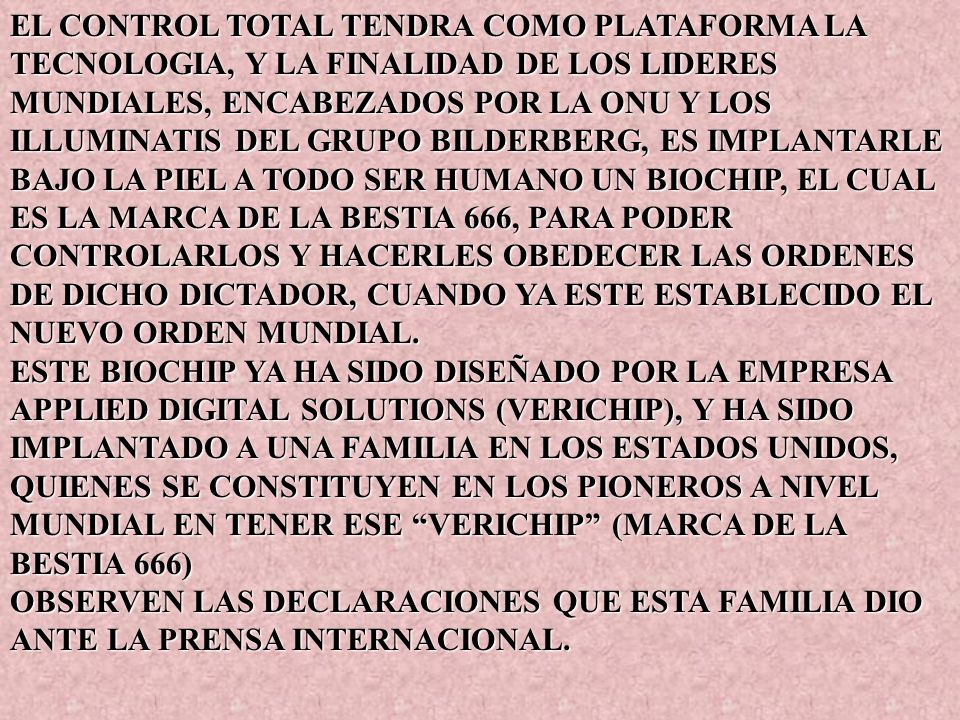 EL CONTROL TOTAL TENDRA COMO PLATAFORMA LA TECNOLOGIA, Y LA FINALIDAD DE LOS LIDERES MUNDIALES, ENCABEZADOS POR LA ONU Y LOS ILLUMINATIS DEL GRUPO BILDERBERG, ES IMPLANTARLE BAJO LA PIEL A TODO SER HUMANO UN BIOCHIP, EL CUAL ES LA MARCA DE LA BESTIA 666, PARA PODER CONTROLARLOS Y HACERLES OBEDECER LAS ORDENES DE DICHO DICTADOR, CUANDO YA ESTE ESTABLECIDO EL NUEVO ORDEN MUNDIAL.