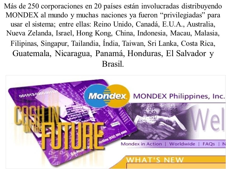 Más de 250 corporaciones en 20 países están involucradas distribuyendo MONDEX al mundo y muchas naciones ya fueron privilegiadas para usar el sistema; entre ellas: Reino Unido, Canadá, E.U.A., Australia, Nueva Zelanda, Israel, Hong Kong, China, Indonesia, Macau, Malasia, Filipinas, Singapur, Tailandia, Índia, Taiwan, Sri Lanka, Costa Rica, Guatemala, Nicaragua, Panamá, Honduras, El Salvador y Brasil.
