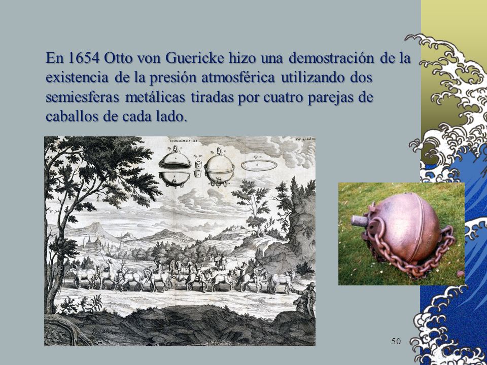 En 1654 Otto von Guericke hizo una demostración de la existencia de la presión atmosférica utilizando dos semiesferas metálicas tiradas por cuatro parejas de caballos de cada lado.