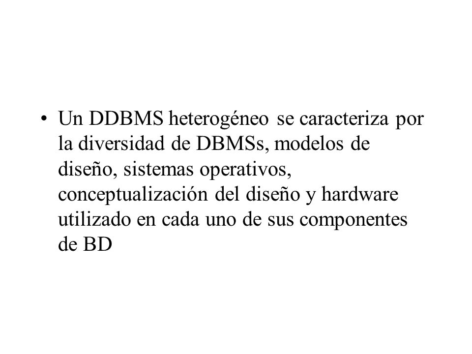 Un DDBMS heterogéneo se caracteriza por la diversidad de DBMSs, modelos de diseño, sistemas operativos, conceptualización del diseño y hardware utilizado en cada uno de sus componentes de BD