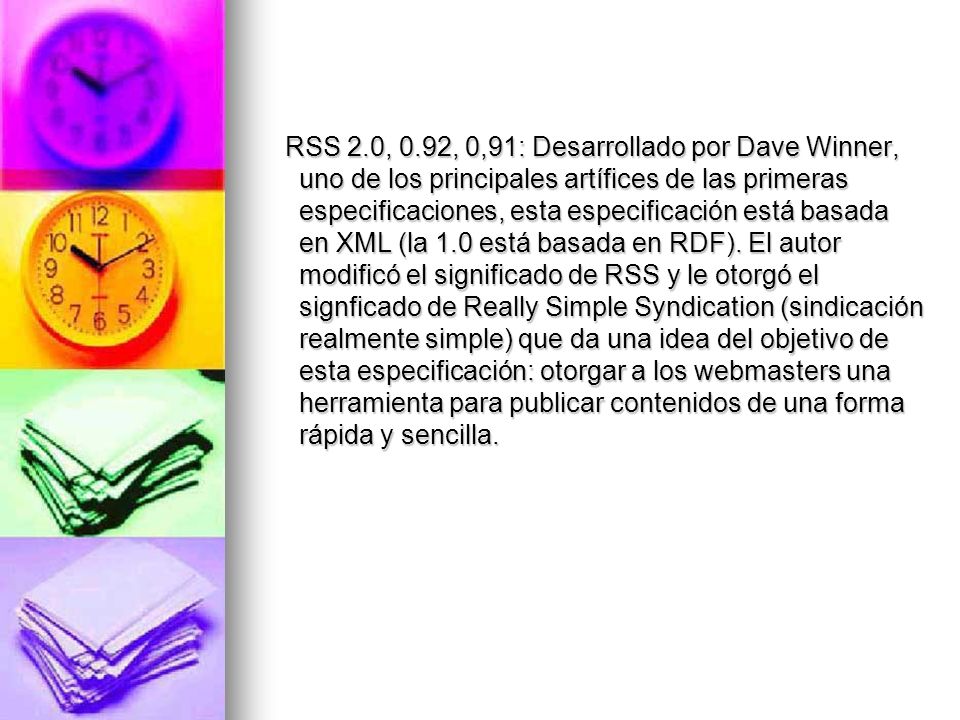 RSS 2.0, 0.92, 0,91: Desarrollado por Dave Winner, uno de los principales artífices de las primeras especificaciones, esta especificación está basada en XML (la 1.0 está basada en RDF).