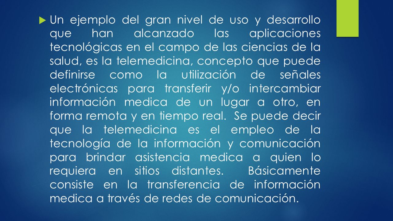 Un ejemplo del gran nivel de uso y desarrollo que han alcanzado las aplicaciones tecnológicas en el campo de las ciencias de la salud, es la telemedicina, concepto que puede definirse como la utilización de señales electrónicas para transferir y/o intercambiar información medica de un lugar a otro, en forma remota y en tiempo real.