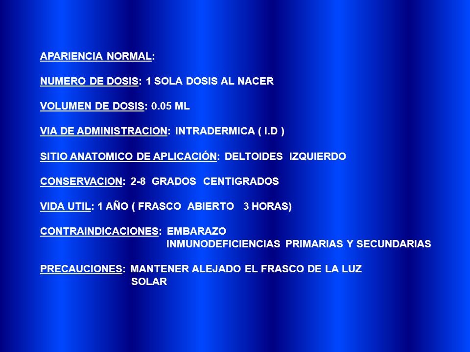 APARIENCIA NORMAL: NUMERO DE DOSIS: 1 SOLA DOSIS AL NACER. VOLUMEN DE DOSIS: 0.05 ML. VIA DE ADMINISTRACION: INTRADERMICA ( I.D )