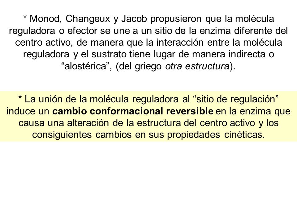 * Monod, Changeux y Jacob propusieron que la molécula reguladora o efector se une a un sitio de la enzima diferente del centro activo, de manera que la interacción entre la molécula reguladora y el sustrato tiene lugar de manera indirecta o alostérica , (del griego otra estructura).