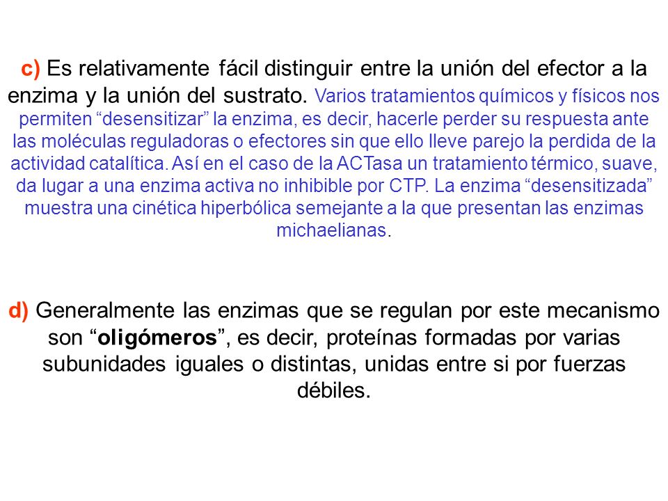 c) Es relativamente fácil distinguir entre la unión del efector a la enzima y la unión del sustrato. Varios tratamientos químicos y físicos nos permiten desensitizar la enzima, es decir, hacerle perder su respuesta ante las moléculas reguladoras o efectores sin que ello lleve parejo la perdida de la actividad catalítica. Así en el caso de la ACTasa un tratamiento térmico, suave, da lugar a una enzima activa no inhibible por CTP. La enzima desensitizada muestra una cinética hiperbólica semejante a la que presentan las enzimas michaelianas.