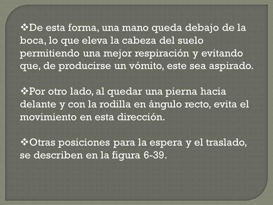 De esta forma, una mano queda debajo de la boca, lo que eleva la cabeza del suelo permitiendo una mejor respiración y evitando que, de producirse un vómito, este sea aspirado.