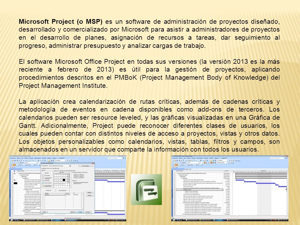 Microsoft Project (o MSP) es un software de administración de proyectos diseñado, desarrollado y comercializado por Microsoft para asistir a administradores de proyectos en el desarrollo de planes, asignación de recursos a tareas, dar seguimiento al progreso, administrar presupuesto y analizar cargas de trabajo.