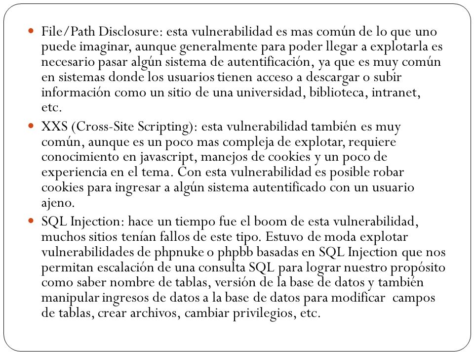 File/Path Disclosure: esta vulnerabilidad es mas común de lo que uno puede imaginar, aunque generalmente para poder llegar a explotarla es necesario pasar algún sistema de autentificación, ya que es muy común en sistemas donde los usuarios tienen acceso a descargar o subir información como un sitio de una universidad, biblioteca, intranet, etc.