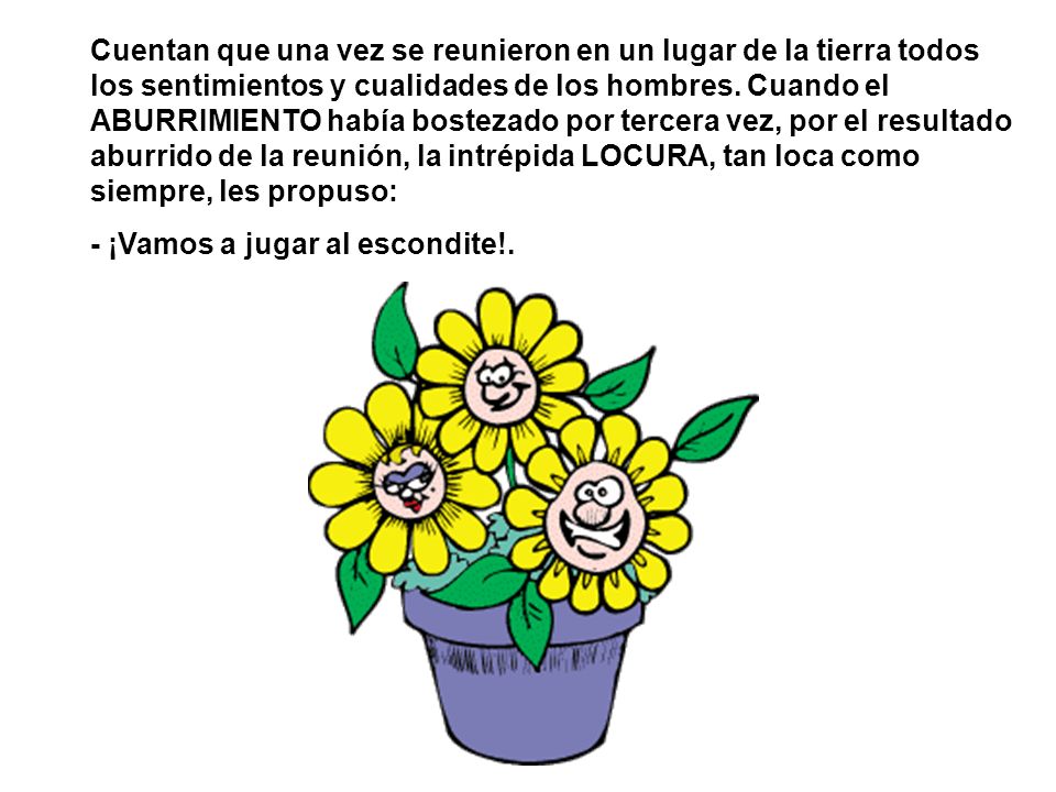 Cuentan que una vez se reunieron en un lugar de la tierra todos los sentimientos y cualidades de los hombres. Cuando el ABURRIMIENTO había bostezado por tercera vez, por el resultado aburrido de la reunión, la intrépida LOCURA, tan loca como siempre, les propuso:
