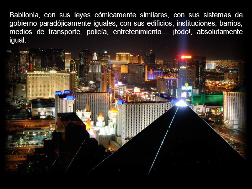 Babilonia, con sus leyes cómicamente similares, con sus sistemas de gobierno paradójicamente iguales, con sus edificios, instituciones, barrios, medios de transporte, policía, entretenimiento… ¡todo!, absolutamente igual.