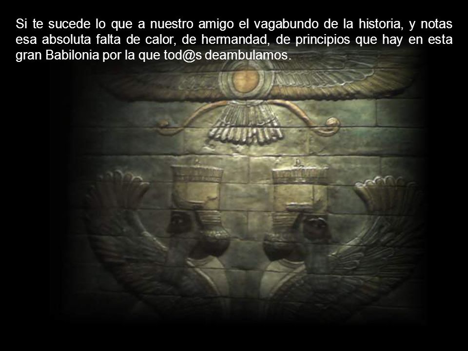 Si te sucede lo que a nuestro amigo el vagabundo de la historia, y notas esa absoluta falta de calor, de hermandad, de principios que hay en esta gran Babilonia por la que deambulamos.
