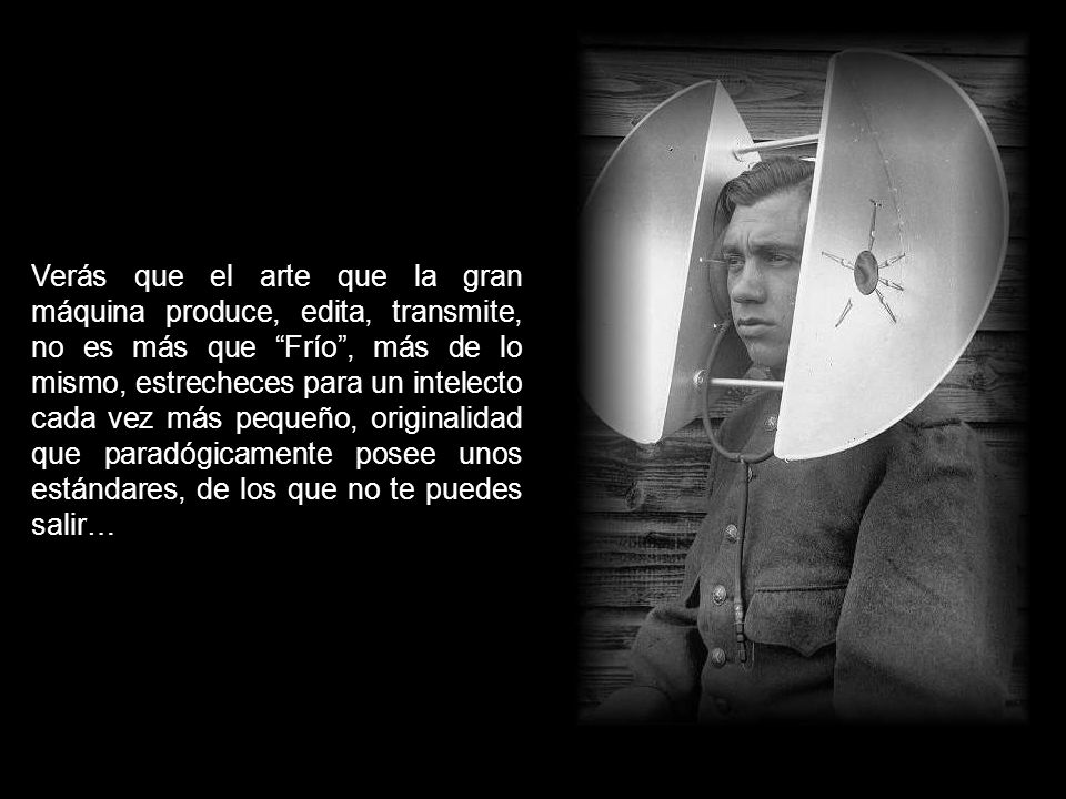 Verás que el arte que la gran máquina produce, edita, transmite, no es más que Frío , más de lo mismo, estrecheces para un intelecto cada vez más pequeño, originalidad que paradógicamente posee unos estándares, de los que no te puedes salir…