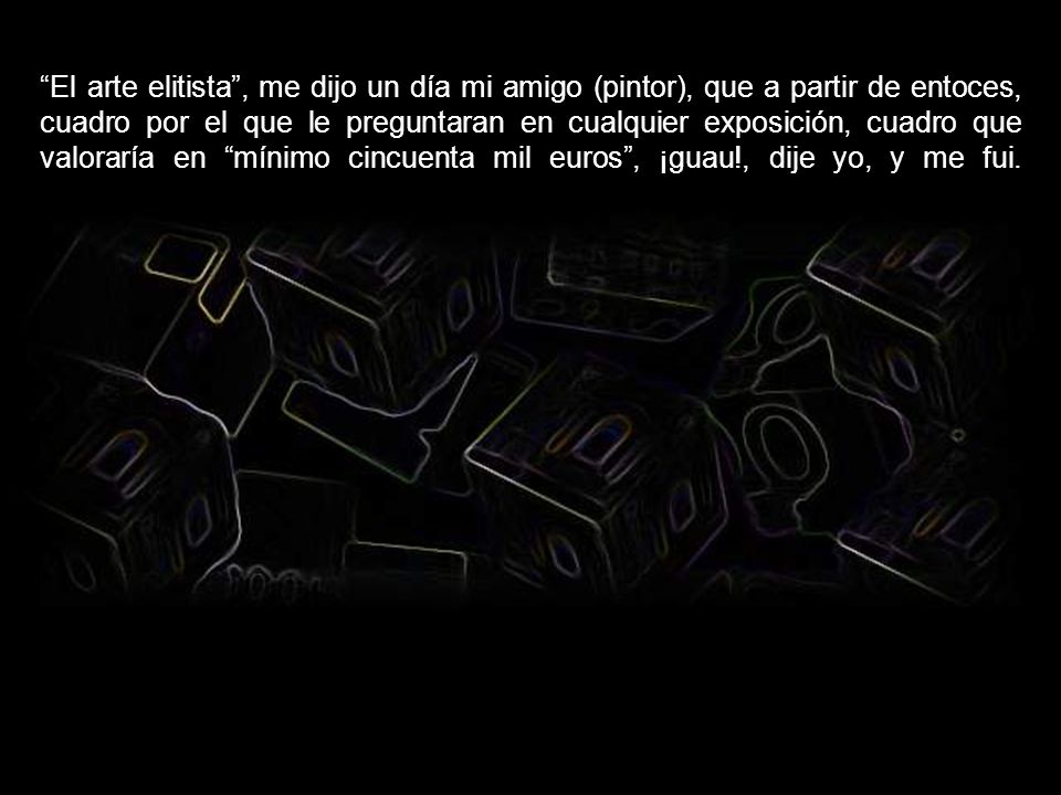 El arte elitista , me dijo un día mi amigo (pintor), que a partir de entoces, cuadro por el que le preguntaran en cualquier exposición, cuadro que valoraría en mínimo cincuenta mil euros , ¡guau!, dije yo, y me fui.