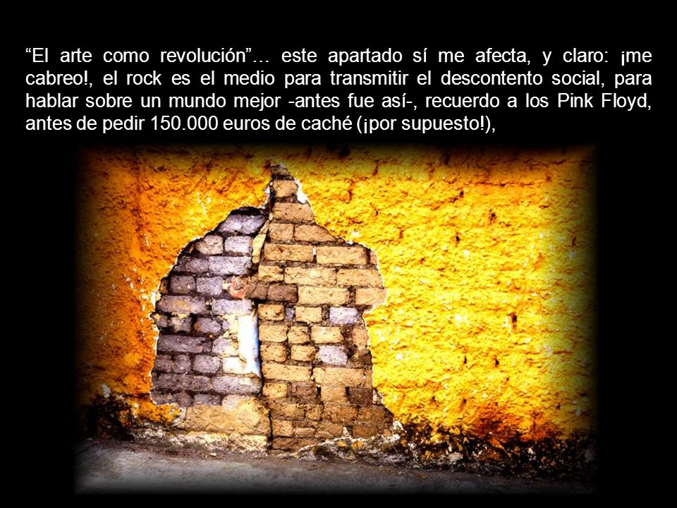 El arte como revolución … este apartado sí me afecta, y claro: ¡me cabreo!, el rock es el medio para transmitir el descontento social, para hablar sobre un mundo mejor -antes fue así-, recuerdo a los Pink Floyd, antes de pedir euros de caché (¡por supuesto!),