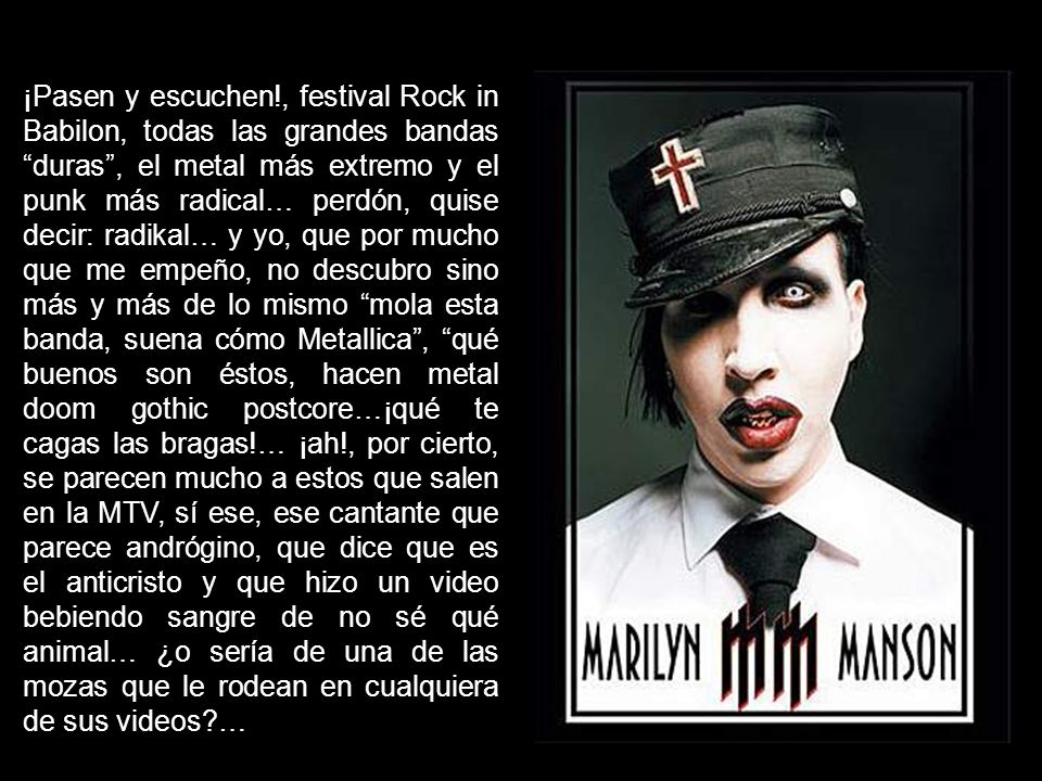¡Pasen y escuchen!, festival Rock in Babilon, todas las grandes bandas duras , el metal más extremo y el punk más radical… perdón, quise decir: radikal… y yo, que por mucho que me empeño, no descubro sino más y más de lo mismo mola esta banda, suena cómo Metallica , qué buenos son éstos, hacen metal doom gothic postcore…¡qué te cagas las bragas!… ¡ah!, por cierto, se parecen mucho a estos que salen en la MTV, sí ese, ese cantante que parece andrógino, que dice que es el anticristo y que hizo un video bebiendo sangre de no sé qué animal… ¿o sería de una de las mozas que le rodean en cualquiera de sus videos …