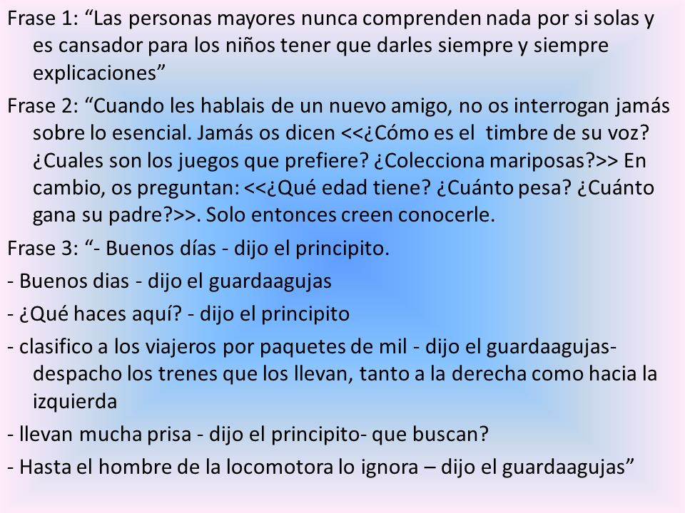 Frase 1: Las personas mayores nunca comprenden nada por si solas y es cansador para los niños tener que darles siempre y siempre explicaciones Frase 2: Cuando les hablais de un nuevo amigo, no os interrogan jamás sobre lo esencial.