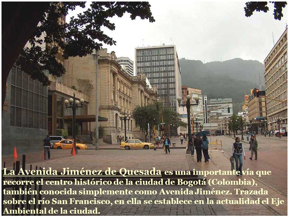 La Avenida Jiménez de Quesada es una importante vía que recorre el centro histórico de la ciudad de Bogotá (Colombia), también conocida simplemente como Avenida Jiménez.