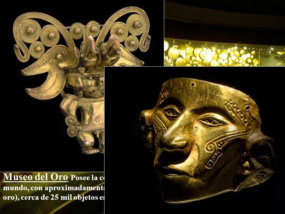 Museo del Oro Posee la colección de orfebrería prehispánica más grande del mundo, con aproximadamente 34 mil piezas de oro y tumbaga (aleación de cobre y oro), cerca de 25 mil objetos en cerámica, piedra, concha, hueso y textiles.