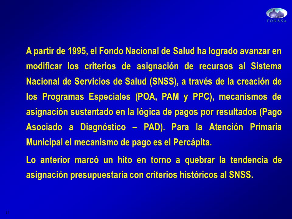 A partir de 1995, el Fondo Nacional de Salud ha logrado avanzar en modificar los criterios de asignación de recursos al Sistema Nacional de Servicios de Salud (SNSS), a través de la creación de los Programas Especiales (POA, PAM y PPC), mecanismos de asignación sustentado en la lógica de pagos por resultados (Pago Asociado a Diagnóstico – PAD). Para la Atención Primaria Municipal el mecanismo de pago es el Percápita.