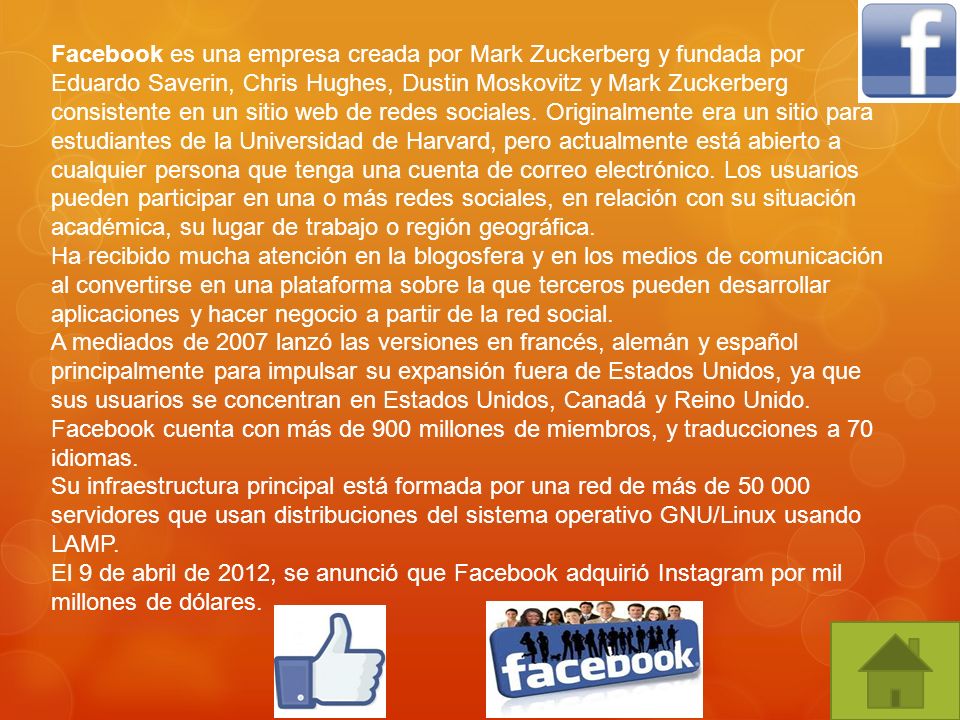 Facebook es una empresa creada por Mark Zuckerberg y fundada por Eduardo Saverin, Chris Hughes, Dustin Moskovitz y Mark Zuckerberg consistente en un sitio web de redes sociales. Originalmente era un sitio para estudiantes de la Universidad de Harvard, pero actualmente está abierto a cualquier persona que tenga una cuenta de correo electrónico. Los usuarios pueden participar en una o más redes sociales, en relación con su situación académica, su lugar de trabajo o región geográfica.