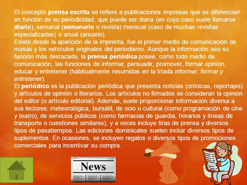 El concepto prensa escrita se refiere a publicaciones impresas que se diferencian en función de su periodicidad, que puede ser diaria (en cuyo caso suele llamarse diario), semanal (semanario o revista) mensual (caso de muchas revistas especializadas) o anual (anuario).