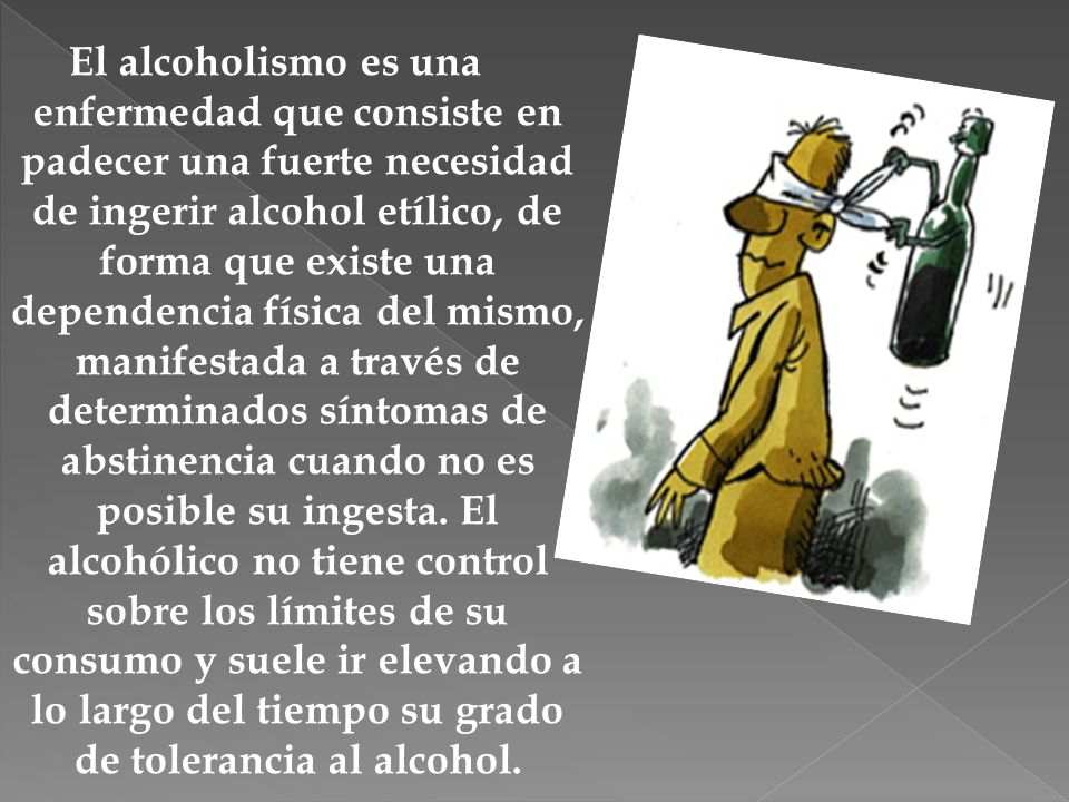 El alcoholismo es una enfermedad que consiste en padecer una fuerte necesidad de ingerir alcohol etílico, de forma que existe una dependencia física del mismo, manifestada a través de determinados síntomas de abstinencia cuando no es posible su ingesta.