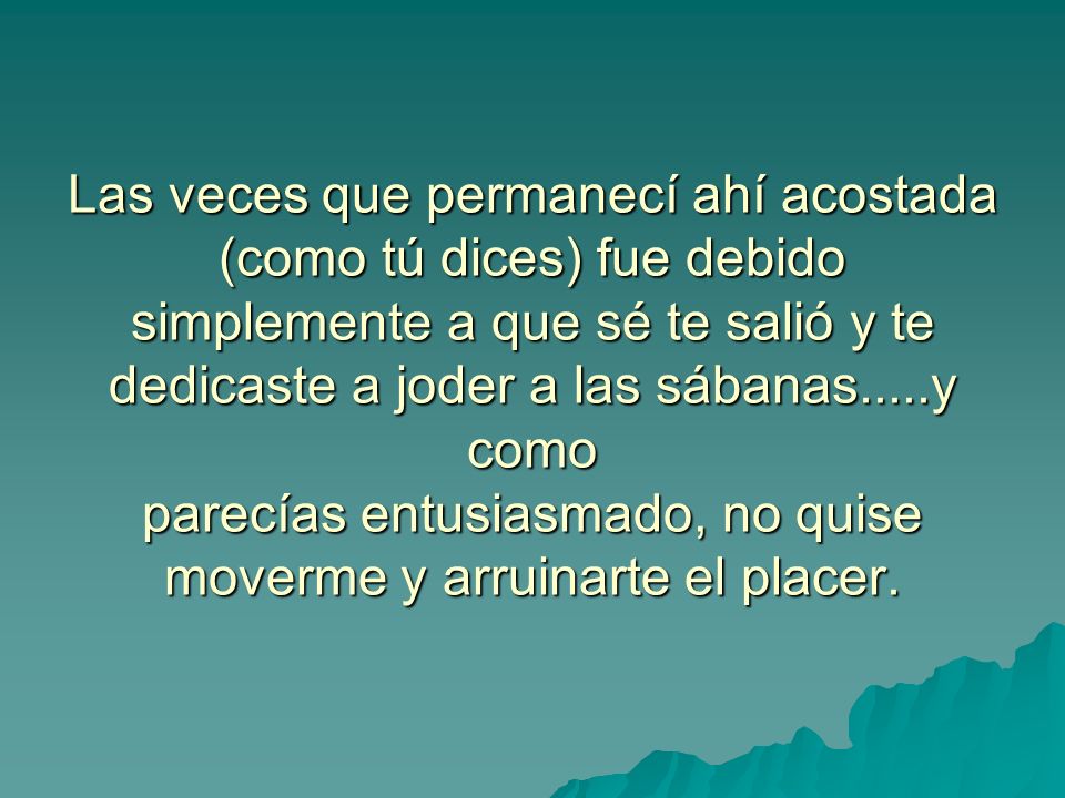 Las veces que permanecí ahí acostada (como tú dices) fue debido simplemente a que sé te salió y te dedicaste a joder a las sábanas.....y como parecías entusiasmado, no quise moverme y arruinarte el placer.